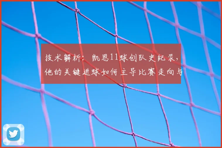 技术解析：凯恩11球创队史纪录，他的关键进球如何主导比赛走向与战术变革