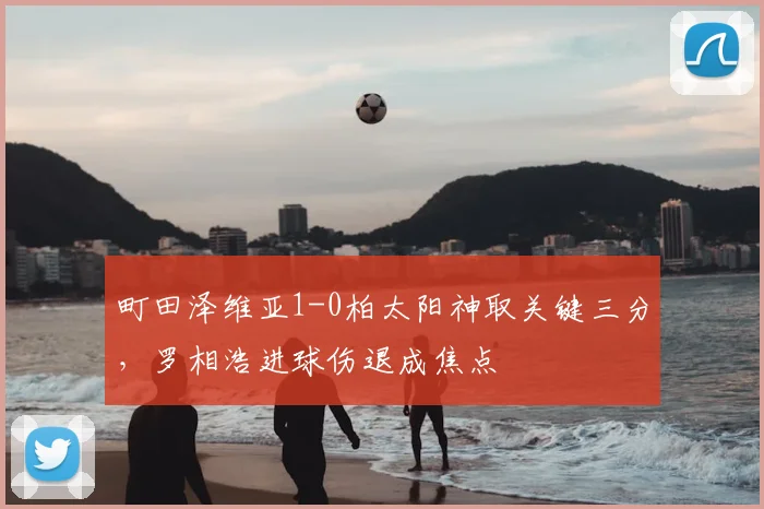 町田泽维亚1-0柏太阳神取关键三分，罗相浩进球伤退成焦点