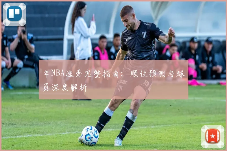 年NBA选秀完整指南:顺位预测与球员深度解析