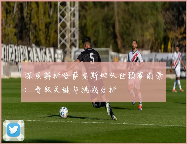 深度解析哈萨克斯坦队世预赛前景：晋级关键与挑战分析
