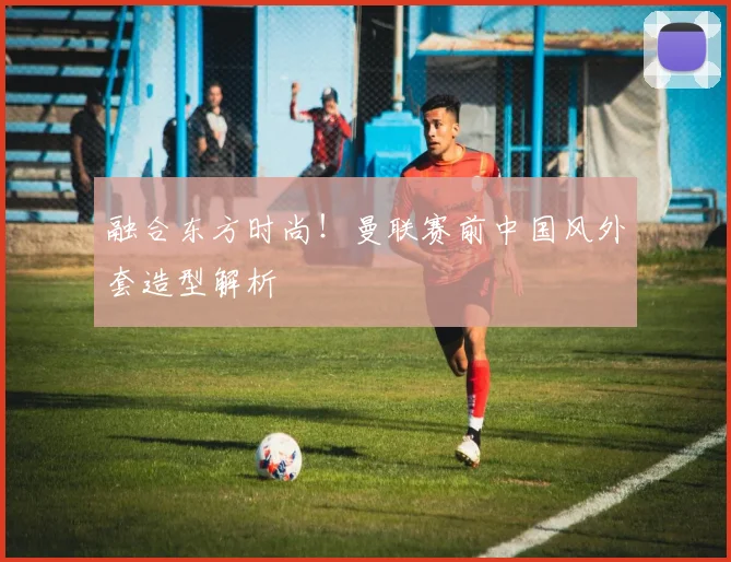 融合东方时尚！曼联赛前中国风外套造型解析