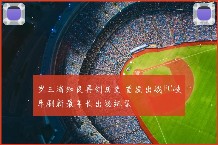 岁三浦知良再创历史 首发出战FC岐阜刷新最年长出场纪录