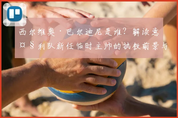 西尔维奥·巴尔迪尼是谁？解读意大利队新任临时主帅的执教前景与挑战