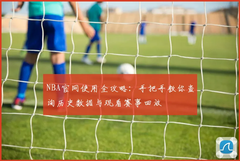 NBA官网使用全攻略:手把手教你查询历史数据与观看赛事回放